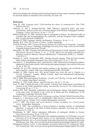 592 R. Fay et al.
Maria Ntavaliagkou has a background in teaching English in Greece and is currently undertaking
her doctoral studies in education at the University of Leeds, UK.
References
Agar, M. 1994. Language shock: Understanding the culture of communication. New York:
William Morrow.
Alahiotis, S., and E. Karatzia-Stavlioti. 2006. Effective curriculum policy and cross-
curricularity: Analysis of the new curriculum design of the Hellenic Pedagogical Institute.
Pedagogy, Culture and Society 14, no. 2: 119–47.
Baldwin-Edwards, M. 2004. Statistical data on immigrants in Greece: An analytical study of
available data and recommendations for conformity with the European Union standards.
http://aei.pitt.edu/archive/00002870.
Bauman, R. 2000. Language, identity, performance. Pragmatics 10, no. 1: 1–5.
Bhabha, H.K. 1994. The location of culture. London: Routledge.
Council of Europe. 2001. Common European framework of reference for languages: Learning,
teaching, assessment. Cambridge: Cambridge University Press. http://www.coe.int/T/DG4/
Linguistic/Source/Framework_EN.pdf.
Damanakis, M. 2005. European and intercultural dimension[s] in Greek education. European
Educational Research Journal 4, no. 1: 79–88. http://www.wwwords.co.uk/pdf/view-
pdf.asp?j=eerj&vol=4&issue=1&year=2005&article=7_Damanakis_EERJ_4_1_web&id
=195.93.21.1.
Dimakos, C., and K. Tasiopoulou. 2003. Attitudes towards migrants: What do Greek students
think of their immigrant classmates? Intercultural Education 14, no. 3: 307–16.
Giavrimis, P., E. Konstantinou, and C. Hatzichristou. 2003. Dimensions of immigrant students’
adaptation in the Greek schools: Self-concept and coping strategies. Intercultural Education
14, no. 4: 423–34.
Goethals, M. n.d. EFL teaching and teacher training in the European and worldwide non-
native teachers’ context. http://www.britishcouncil.de/MG_FR_B.pdf.
Graddol, D. 2006. English next: Why global English may mean the end of ‘English as a
Foreign Language’. London: British Council. http://www.britishcouncil.org/learning-
research-englishnext.htm.
Hall, S. 2000. Who needs identity? In Identity: A reader, ed. P. Du Gay, J. Evans, and P. Redman,
15–30. London: Sage/Open University.
Holliday, A. 1999. Small cultures. Applied Linguistics 20, no. 2: 237–64.
Issari, P. 2006. Valuing diversity in the schools: Learning from multicultural counselling for
teachers in the Greek educational setting. International Journal for the Advancement of
Counselling 28, no. 1: 71–8.
Kachru, B.B. 1985. Standards, codification and sociolinguistic realism: The English language
in the outer circle. In English in the world, ed. R. Quirk and H.G. Widdowson, 11–34.
Cambridge: Cambridge University Press.
Kramsch, C. 1993. Context and culture in language teaching. Oxford: Oxford University Press.
Lestinen, L., J. Petrucijová, and J.-A. Spinthourakis. 2004. Identity in multicultural and multi-
lingual contexts. London: CiCe, London Metropolitan University.
Lytra, V. 2007. Play frames and social identities: Contact encounters in a Greek primary
school. Amsterdam: Benjamins.
Magos, K. 2007. The contribution of action-research to training teachers in intercultural
education: A research in the field of Greek minority education. Teaching and Teacher
Education 23: 1102–12.
Palaiologou, N. 2007. School adjustment difficulties of immigrant children in Greece.
Intercultural Education 18, no. 2: 99–110.
Papaefthymiou-Lytra, S. 2004. Multi-polar inter-cultural competence. In Challenges in teacher
education, ed. A.-M. Sougari and E. Joycey, 15–26. Thessaloniki: University Studio Press.
Pedagogical Institute. n.d.-a. A cross-thematic curriculum framework for compulsory education:
Introductory note. http://www.pi-schools.gr/download/programs/depps/english/3rd_a.pdf.
Pedagogical Institute. n.d.-b. A cross-thematic curriculum framework for compulsory educa-
tion: General part. http://www.pi-schools.gr/download/programs/depps/english/3rd_b.pdf.
DownloadedBy:[Lytra,Vally]At:10:0917January2011
 