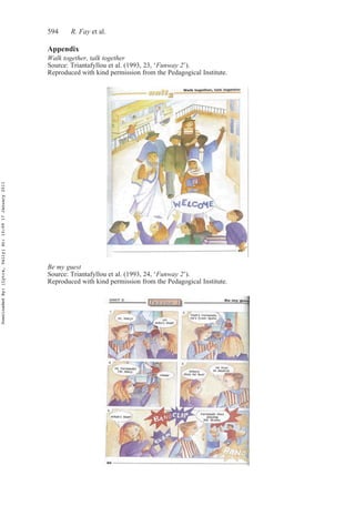 594 R. Fay et al.
Appendix
Walk together, talk together
Source: Triantafyllou et al. (1993, 23, ‘Funway 2’).
Reproduced with kind permission from the Pedagogical Institute.
Be my guest
Source: Triantafyllou et al. (1993, 24, ‘Funway 2’).
Reproduced with kind permission from the Pedagogical Institute.
DownloadedBy:[Lytra,Vally]At:10:0917January2011
 
