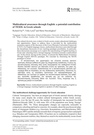 Intercultural Education
Vol. 21, No. 6, December 2010, 581–595
ISSN 1467-5986 print/ISSN 1469-8439 online
© 2010 Taylor & Francis
DOI: 10.1080/14675986.2010.533038
http://www.informaworld.com
Multicultural awareness through English: a potential contribution
of TESOL in Greek schools
Richard Faya*, Vally Lytrab and Maria Ntavaliagkouc
a
Language Teacher Education, School of Education, University of Manchester, Manchester,
UK; b
King’s College, London, UK; c
School of Education, University of Leeds, Leeds, UK
Taylor and FrancisCEJI_A_533038.sgm10.1080/14675986.2010.533038Intercultural Education1467-5986 (print)/1469-8439 (online)Original Article2010Taylor & Francis2160000002010RichardFayrichard.fay@manchester.ac.uk
The cultural diversity now evident in Greek society creates educational challenges
and opportunities. Space to address these is provided by the multicultural
awareness aspects of the discourse of the Cross-Thematic Curriculum Framework
(CTCF). For English language classes, multicultural direction is provided through
the disciplinary discussion of new teaching paradigm possibilities. In particular,
these discussions encourage us to explore the repositioning of English teaching in
Greek state schooling from a foreign language orientation towards a multicultural
one. In this article, having set the context, we present the Multicultural Awareness
Through English (MATE) paradigm. We conclude by illustrating the MATE
paradigm in action.
Keywords: Greece; multicultural awareness through English; teaching English as
a foreign language; teaching English to speakers of other languages
The multicultural challenge/opportunity for Greek education
Cultural ‘homogeneity’ has been an integral part of Greek national identity ideology
for many years despite the evident cultural heterogeneity within Greek society.
However, over the last 20 years, the number of immigrants has increased five-fold
(Baldwin-Edwards 2004, 3), with some 10% of the population now being ‘foreign’
(Damanakis 2005, 79). These demographic changes are especially noticeable in
compulsory schooling and lead to concerns, for example, about the psychosocial adap-
tation of immigrant children (e.g. Giavrimis, Konstantinou, and Hatzichristou 2003;
Palaiologou 2007) and the attitudes towards them of majority group teachers and pupils
(e.g. Dimakos and Tasiopoulou 2003). If teachers are to confidently respond to their
changing classroom realities, they themselves need to be multiculturally aware (Issari
*Corresponding author. Email: richard.fay@manchester.ac.uk
DownloadedBy:[Lytra,Vally]At:10:0917January2011
 