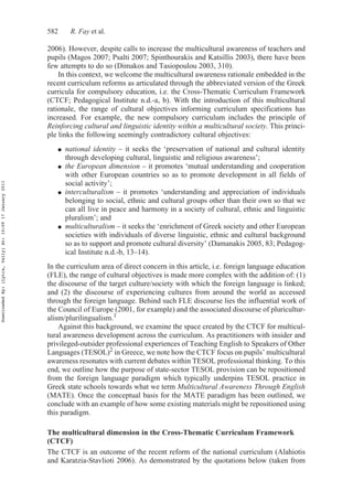 582 R. Fay et al.
2006). However, despite calls to increase the multicultural awareness of teachers and
pupils (Magos 2007; Psalti 2007; Spinthourakis and Katsillis 2003), there have been
few attempts to do so (Dimakos and Tasiopoulou 2003, 310).
In this context, we welcome the multicultural awareness rationale embedded in the
recent curriculum reforms as articulated through the abbreviated version of the Greek
curricula for compulsory education, i.e. the Cross-Thematic Curriculum Framework
(CTCF; Pedagogical Institute n.d.-a, b). With the introduction of this multicultural
rationale, the range of cultural objectives informing curriculum specifications has
increased. For example, the new compulsory curriculum includes the principle of
Reinforcing cultural and linguistic identity within a multicultural society. This princi-
ple links the following seemingly contradictory cultural objectives:
● national identity – it seeks the ‘preservation of national and cultural identity
through developing cultural, linguistic and religious awareness’;
● the European dimension – it promotes ‘mutual understanding and cooperation
with other European countries so as to promote development in all fields of
social activity’;
● interculturalism – it promotes ‘understanding and appreciation of individuals
belonging to social, ethnic and cultural groups other than their own so that we
can all live in peace and harmony in a society of cultural, ethnic and linguistic
pluralism’; and
● multiculturalism – it seeks the ‘enrichment of Greek society and other European
societies with individuals of diverse linguistic, ethnic and cultural background
so as to support and promote cultural diversity’ (Damanakis 2005, 83; Pedagog-
ical Institute n.d.-b, 13–14).
In the curriculum area of direct concern in this article, i.e. foreign language education
(FLE), the range of cultural objectives is made more complex with the addition of: (1)
the discourse of the target culture/society with which the foreign language is linked;
and (2) the discourse of experiencing cultures from around the world as accessed
through the foreign language. Behind such FLE discourse lies the influential work of
the Council of Europe (2001, for example) and the associated discourse of pluricultur-
alism/plurilingualism.1
Against this background, we examine the space created by the CTCF for multicul-
tural awareness development across the curriculum. As practitioners with insider and
privileged-outsider professional experiences of Teaching English to Speakers of Other
Languages (TESOL)2 in Greece, we note how the CTCF focus on pupils’ multicultural
awareness resonates with current debates within TESOL professional thinking. To this
end, we outline how the purpose of state-sector TESOL provision can be repositioned
from the foreign language paradigm which typically underpins TESOL practice in
Greek state schools towards what we term Multicultural Awareness Through English
(MATE). Once the conceptual basis for the MATE paradigm has been outlined, we
conclude with an example of how some existing materials might be repositioned using
this paradigm.
The multicultural dimension in the Cross-Thematic Curriculum Framework
(CTCF)
The CTCF is an outcome of the recent reform of the national curriculum (Alahiotis
and Karatzia-Stavlioti 2006). As demonstrated by the quotations below (taken from
DownloadedBy:[Lytra,Vally]At:10:0917January2011
 