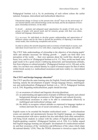 Intercultural Education 583
Pedagogical Institute n.d.-a, b), its positioning of such reform echoes the earlier
national, European, intercultural and multicultural objectives:
Educational change in Greece at the present time should3 focus on the preservation of
our national identity and cultural heritage on the one hand, and the development of Euro-
pean citizenship awareness, on the other.
It should … promote and safeguard equal opportunities for people of both sexes, for
groups of people with special needs and for minority groups with their own ethnic,
cultural and language characteristics.
It is necessary for individuals to develop greater understanding and appreciation of
different cultures and for the State to discard the possibility of imposing a one-dimen-
sional model, thus reinforcing xenophobia and racism;
In order to achieve the smooth integration and co-existence of individuals in society, each
individual should learn how to live with others, respecting their language and culture.
The CTCF links understandings of citizenship to the objective of developing pupils’
skills and attitudes necessary for lifelong growth: ‘… pupils can form their own
perception of the world, … their own opinions about the world they should get to
know, love, and live in’ (Pedagogical Institute n.d.-b, 17). Thus, on the one hand, each
pupil needs to be a good citizen (‘embracing democratic and humanitarian attitudes,
free from religious or cultural prejudice’ [Pedagogical Institute n.d.-b, 10]) and, on the
other, live out their own cultural identity in a spirit of mutual respect for that of others
within Greek society (i.e. multicultural awareness) and more widely (i.e. intercultural
awareness).
The CTCF and foreign language education4
The CTCF specifies the same learning aims for English, French and German language
learning, namely the development of pupils’ foreign language literacy, multilingual-
ism and multiculturalism (Pedagogical Institute n.d.-c, 145–8; Pedagogical Institute
n.d.-d, 354). Regarding multiculturalism, pupils should develop:
(1) an awareness of cultural and linguistic diversity/pluralism;
(2) an understanding and appreciation of people of different linguistic and cultural
backgrounds through an awareness of the linguistic and cultural diversity;
(3) multicultural awareness in order to be able to communicate effectively in
multilingual and multicultural settings; and
(4) the ability to recognise cultural attitudes as expressed in language (spoken or
written) and learn the use of social conventions, e.g. forms of address.
English seems to be awarded the broadest multicultural remit: ‘… multiculturalism
comes out naturally and spontaneously because the English language, as a language
for communication with native speakers but also individuals from other nationalities,
will bring Greek students in contact with the culture of English-speaking and non-
English-speaking countries’ (Pedagogical Institute n.d.-d, 354). It is further argued
that English language learning can aid pupils’ development of a multicultural mental-
ity and their awareness of the ‘similarities and differences of the values which shape
the national identity’ (354). Thus, the TESOL classroom is viewed as a space for both
DownloadedBy:[Lytra,Vally]At:10:0917January2011
 