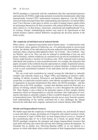 586 R. Fay et al.
MATE paradigm is concerned with the contribution that (the repositioned practices
and materials of) TESOL might make primarily towards the intranationally rather than
internationally focused CTCF multicultural awareness objectives. Can the TESOL
classroom help each pupil frame their understanding and experience of cultural differ-
ence? Can it become a safe space in which, in a spirit of mutual respect, pupils reflect
on and prepare themselves for their encounters with cultural difference in their imme-
diate context (i.e. in their homes, classrooms, schoolyard and neighbourhood)? If so,
its existing ‘foreign’ methodological anchors may need to be repositioned so that
instead teachers explore cultural difference recognising the diversity present in the
home society.
The complexity of individual and of national identity
When culture – as opposed to personality and/or human nature – is understood to refer
to the shared values, patterns of behaviour, etc., of a particular group at a given point
in time, the identity of the individual can become reduced to the characteristics of the
(national, ethnic, religious) label applied to them: ‘he is Greek’, ‘she is Turkish’, ‘they
are Muslim’ and so on. They can also be reduced to membership of just one such
group. Similarly, cultural complexity at a national level can also be essentialised: thus,
Greece might become a location for Greekness only. TEFL materials tend to present
individuals and countries in such essentialised terms. For example, the characters that
pupils encounter in the textbooks become representatives simply of particular nations,
and performers only of particular national-level cultural identities. Cultural diversity
is lost in such essentialised treatment of the individuals and the countries in which
they reside.
We can avoid such essentialism by instead viewing the individual as culturally
complex and culturally unique (e.g. Singer 1998), and adopting an inclusive under-
standing of identity (Lestinen, Petrucijová, and Spinthourakis 2004). Although we
accept that, in a particular societal context, some identity ascriptions may be less open
to negotiation or personal interpretation than others, the MATE paradigm – and this
applies also to the TEIL paradigm – assumes that identities tend to be fluid and, in a
process of lifelong cultural learning, continue to evolve throughout the individual’s
life. Their fluidity is also evident in the particular aspects of their complex identity
repertoires which are foregrounded in a specific encounter. One implication of view-
ing the individual as culturally complex is that it would be illogical to view the nation
in monocultural terms. The MATE paradigm not only moves away from the essentia-
lised understanding of the nations concerned but it also challenges the linkage
between the individual and a singular, national-level cultural identity (Hall 2000).
Identity and languacultural resources
We further argue that the complexity of individual identity can, and should, be linked
to each individual’s unique, developing set of linguistic and cultural resources which,
in an extension of Agar’s (1994) term, we term languacultural resources. Instead of
the essentialising logic of ‘he is from Greece, he is Greek, he speaks Greek’, the
MATE paradigm recognises the emergent and unique languacultural resources that
each child will bring into school life and into their lifelong cultural development. To
formulate this in another way, following Bauman (2000, 1), we see identity as a
process in which individuals select certain elements of their languacultural resources
DownloadedBy:[Lytra,Vally]At:10:0917January2011
 