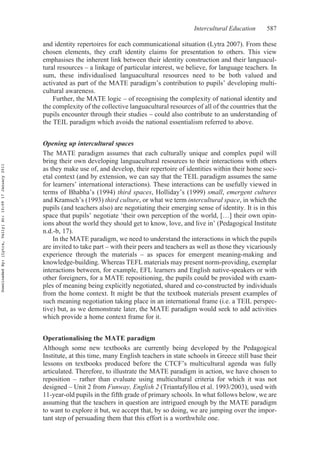 Intercultural Education 587
and identity repertoires for each communicational situation (Lytra 2007). From these
chosen elements, they craft identity claims for presentation to others. This view
emphasises the inherent link between their identity construction and their languacul-
tural resources – a linkage of particular interest, we believe, for language teachers. In
sum, these individualised languacultural resources need to be both valued and
activated as part of the MATE paradigm’s contribution to pupils’ developing multi-
cultural awareness.
Further, the MATE logic – of recognising the complexity of national identity and
the complexity of the collective languacultural resources of all of the countries that the
pupils encounter through their studies – could also contribute to an understanding of
the TEIL paradigm which avoids the national essentialism referred to above.
Opening up intercultural spaces
The MATE paradigm assumes that each culturally unique and complex pupil will
bring their own developing languacultural resources to their interactions with others
as they make use of, and develop, their repertoire of identities within their home soci-
etal context (and by extension, we can say that the TEIL paradigm assumes the same
for learners’ international interactions). These interactions can be usefully viewed in
terms of Bhabha’s (1994) third spaces, Holliday’s (1999) small, emergent cultures
and Kramsch’s (1993) third culture, or what we term intercultural space, in which the
pupils (and teachers also) are negotiating their emerging sense of identity. It is in this
space that pupils’ negotiate ‘their own perception of the world, […] their own opin-
ions about the world they should get to know, love, and live in’ (Pedagogical Institute
n.d.-b, 17).
In the MATE paradigm, we need to understand the interactions in which the pupils
are invited to take part – with their peers and teachers as well as those they vicariously
experience through the materials – as spaces for emergent meaning-making and
knowledge-building. Whereas TEFL materials may present norm-providing, exemplar
interactions between, for example, EFL learners and English native-speakers or with
other foreigners, for a MATE repositioning, the pupils could be provided with exam-
ples of meaning being explicitly negotiated, shared and co-constructed by individuals
from the home context. It might be that the textbook materials present examples of
such meaning negotiation taking place in an international frame (i.e. a TEIL perspec-
tive) but, as we demonstrate later, the MATE paradigm would seek to add activities
which provide a home context frame for it.
Operationalising the MATE paradigm
Although some new textbooks are currently being developed by the Pedagogical
Institute, at this time, many English teachers in state schools in Greece still base their
lessons on textbooks produced before the CTCF’s multicultural agenda was fully
articulated. Therefore, to illustrate the MATE paradigm in action, we have chosen to
reposition – rather than evaluate using multicultural criteria for which it was not
designed – Unit 2 from Funway, English 2 (Triantafyllou et al. 1993/2003), used with
11-year-old pupils in the fifth grade of primary schools. In what follows below, we are
assuming that the teachers in question are intrigued enough by the MATE paradigm
to want to explore it but, we accept that, by so doing, we are jumping over the impor-
tant step of persuading them that this effort is a worthwhile one.
DownloadedBy:[Lytra,Vally]At:10:0917January2011
 