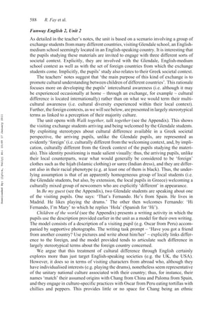 588 R. Fay et al.
Funway English 2, Unit 2
As detailed in the teacher’s notes, the unit is based on a scenario involving a group of
exchange students from many different countries, visiting Glendale school, an English-
medium school seemingly located in an English-speaking country. It is interesting that
the pupils studying these materials are invited to engage with three different sorts of
societal context. Explicitly, they are involved with the Glendale, English-medium
school context as well as with the set of foreign countries from which the exchange
students come. Implicitly, the pupils’ study also relates to their Greek societal context.
The teachers’ notes suggest that ‘the main purpose of this kind of exchange is to
promote cultural understanding between children of different countries’. This rationale
focuses more on developing the pupils’ intercultural awareness (i.e. although it may
be experienced occasionally at home – through an exchange, for example – cultural
difference is located internationally) rather than on what we would term their multi-
cultural awareness (i.e. cultural diversity experienced within their local context).
Further, the foreign contexts, as we will see below, are presented in largely stereotypical
terms as linked to a perception of their majority culture.
The unit opens with Walk together, talk together (see the Appendix). This shows
the visiting exchange students arriving and being welcomed by the Glendale students.
By exploiting stereotypes about cultural difference available in a Greek societal
perspective, the arriving pupils, unlike the Glendale pupils, are represented as
evidently ‘foreign’ (i.e. culturally different from the welcoming context, and, by impli-
cation, culturally different from the Greek context of the pupils studying the materi-
als). This identity positioning is made salient visually: thus, the arriving pupils, unlike
their local counterparts, wear what would generally be considered to be ‘foreign’
clothes such as the hijab (Islamic clothing) or saree (Indian dress), and they are differ-
ent also in their racial phenotype (e.g. at least one of them is black). Thus, the under-
lying assumption is that of an apparently homogeneous group of local students (i.e.
the Glendale students, but also, by extension, the local pupils in Greece) welcoming a
culturally mixed group of newcomers who are explicitly ‘different’ in appearance.
In Be my guest (see the Appendix), two Glendale students are speaking about one
of the visiting pupils. One says: ‘That’s Fernando. He’s from Spain. He lives in
Madrid. He likes playing the drums.’ The other then welcomes Fernando: ‘Hi
Fernando, I’m Mary’ to which he replies ‘Hola’ (Spanish for ‘Hi’).
Children of the world (see the Appendix) presents a writing activity in which the
pupils use the description provided earlier in the unit as a model for their own writing.
The model consists of a description of a visiting pupil (e.g. Oscar from Peru) accom-
panied by supportive photographs. The writing task prompt – ‘Have you got a friend
from another country? Use pictures and write about him/her’ – explicitly links differ-
ence to the foreign, and the model provided tends to articulate such difference in
largely stereotypical terms about the foreign country concerned.
We argue that this treatment of cultural difference through English certainly
explores more than just target English-speaking societies (e.g. the UK, the USA).
However, it does so in terms of visiting characters from abroad who, although they
have individualised interests (e.g. playing the drums), nonetheless seem representative
of the unitary national culture associated with their country; thus, for instance, their
names ‘match’ their assumed origins with Chang from China and Paloma from Spain,
and they engage in culture-specific practices with Oscar from Peru eating tortillas with
chillies and peppers. This provides little or no space for Chang being an ethnic
DownloadedBy:[Lytra,Vally]At:10:0917January2011
 
