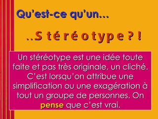 Qu’est-ce qu’un… … Stéréotype?!   Un stéréotype est une idée toute faite et pas très originale, un cliché. C’est lorsqu’on attribue une simplification ou une exagération à tout un groupe de personnes. On  pense  que c’est vrai. 