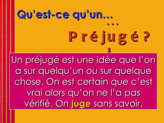 Qu’est-ce qu’un… … Préjugé?!   Un préjugé est une idée que l’on a sur quelqu’un ou sur quelque chose. On est certain que c’est vrai alors qu’on ne l’a pas vérifié. On  juge  sans savoir. 