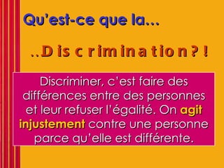Qu’est-ce que la… … Discrimination?!   Discriminer, c’est faire des différences entre des personnes et leur refuser l’égalité. On  agit injustement  contre une personne parce qu’elle est différente. 
