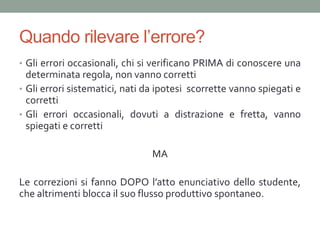 Quando rilevare l’errore?
• Gli errori occasionali, chi si verificano PRIMA di conoscere una
  determinata regola, non vanno corretti
• Gli errori sistematici, nati da ipotesi scorrette vanno spiegati e
  corretti
• Gli errori occasionali, dovuti a distrazione e fretta, vanno
  spiegati e corretti

                                MA

Le correzioni si fanno DOPO l’atto enunciativo dello studente,
che altrimenti blocca il suo flusso produttivo spontaneo.
 