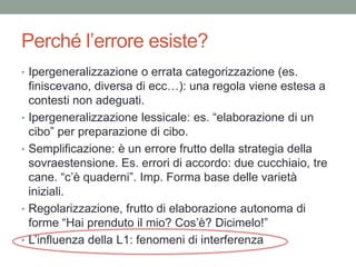 Perché l’errore esiste?
• Ipergeneralizzazione o errata categorizzazione (es.
    finiscevano, diversa di ecc…): una regola viene estesa a
    contesti non adeguati.
•   Ipergeneralizzazione lessicale: es. “elaborazione di un
    cibo” per preparazione di cibo.
•   Semplificazione: è un errore frutto della strategia della
    sovraestensione. Es. errori di accordo: due cucchiaio, tre
    cane. “c’è quaderni”. Imp. Forma base delle varietà
    iniziali.
•   Regolarizzazione, frutto di elaborazione autonoma di
    forme “Hai prenduto il mio? Cos’è? Dicimelo!”
•   L’influenza della L1: fenomeni di interferenza
 