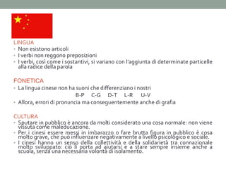 LINGUA
• Non esistono articoli
• I verbi non reggono preposizioni
• I verbi, così come i sostantivi, si variano con l’aggiunta di determinate particelle
  alla radice della parola

FONETICA
• La lingua cinese non ha suoni che differenziano i nostri
                           B-P C-G D-T L-R U-V
• Allora, errori di pronuncia ma conseguentemente anche di grafia

CULTURA
• Sputare in pubblico è ancora da molti considerato una cosa normale: non viene
  vissuta come maleducazione.
• Per i cinesi essere messi in imbarazzo o fare brutta figura in pubblico è cosa
  molto grave, che può influenzare negativamente a livello psicologico e sociale.
• I cinesi hanno un senso della collettività e della solidarietà tra connazionale
  molto sviluppato: ciò li porta ad aiutarsi e a stare sempre insieme anche a
  scuola, senza una necessaria volontà di isolamento.
 