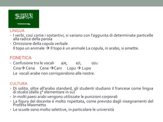 LINGUA
• I verbi, così come i sostantivi, si variano con l’aggiunta di determinate particelle
  alla radice della parola
• Omissione della copula verbale
  Il topo un animale  Il topo è un animale La copula, in arabo, si omette.

FONETICA
• Confusione tra le vocali   a/e,   e/i,      o/u:
  Cina Cena Cene Cani Lopu  Lupo
  Le vocali arabe non corrispondono alle nostre.

CULTURA
• Di solito, oltre all’arabo standard, gli studenti studiano il francese come lingua
  di studio (dalla 3° elementare in su)
• In molti paesi arabi vengono utilizzate le punizioni corporali
• La figura del docente è molto rispettata, come previsto dagli insegnamenti del
  Profeta Maometto
• Le scuole sono molto selettive, in particolare le università
 
