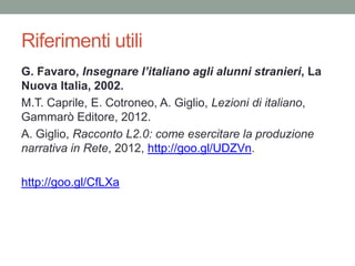 Riferimenti utili
G. Favaro, Insegnare l’italiano agli alunni stranieri, La
Nuova Italia, 2002.
M.T. Caprile, E. Cotroneo, A. Giglio, Lezioni di italiano,
Gammarò Editore, 2012.
A. Giglio, Racconto L2.0: come esercitare la produzione
narrativa in Rete, 2012, http://goo.gl/UDZVn.

http://goo.gl/CfLXa
 