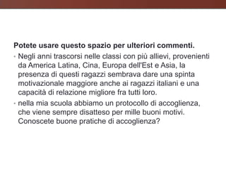 Potete usare questo spazio per ulteriori commenti.
• Negli anni trascorsi nelle classi con più allievi, provenienti
  da America Latina, Cina, Europa dell'Est e Asia, la
  presenza di questi ragazzi sembrava dare una spinta
  motivazionale maggiore anche ai ragazzi italiani e una
  capacità di relazione migliore fra tutti loro.
• nella mia scuola abbiamo un protocollo di accoglienza,
  che viene sempre disatteso per mille buoni motivi.
  Conoscete buone pratiche di accoglienza?
 