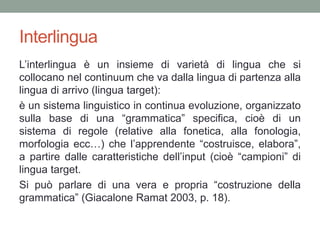 Interlingua
L’interlingua è un insieme di varietà di lingua che si
collocano nel continuum che va dalla lingua di partenza alla
lingua di arrivo (lingua target):
è un sistema linguistico in continua evoluzione, organizzato
sulla base di una “grammatica” specifica, cioè di un
sistema di regole (relative alla fonetica, alla fonologia,
morfologia ecc…) che l’apprendente “costruisce, elabora”,
a partire dalle caratteristiche dell’input (cioè “campioni” di
lingua target.
Si può parlare di una vera e propria “costruzione della
grammatica” (Giacalone Ramat 2003, p. 18).
 