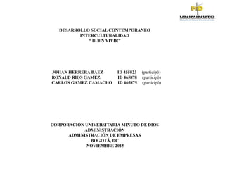 DESARROLLO SOCIAL CONTEMPORANEO
INTERCULTURALIDAD
“ BUEN VIVIR”
JOHAN HERRERA BÁEZ ID 455823 (participó)
RONALD RIOS GAMEZ ID 465878 (participó)
CARLOS GAMEZ CAMACHO ID 465875 (participó)
CORPORACIÓN UNIVERSITARIA MINUTO DE DIOS
ADMINISTRACIÓN
ADMINISTRACIÓN DE EMPRESAS
BOGOTÁ, DC
NOVIEMBRE 2015
 