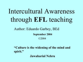 Intercultural Awareness through  EFL  teaching Author: Eduardo Garbey, BEd September 2004 ©2004 “ Culture is the widening of the mind and spirit.”  Jawaharial Nehru 