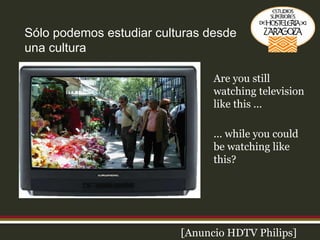Sólo podemos estudiar culturas desde una cultura [Anuncio HDTV Philips] Are you still watching television like this ... ... while you could be watching like this? 