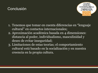 Conclusión Tenemos que tomar en cuenta diferencias en “lenguaje cultural” en contactos internacionales; Aproximación académica basada en 4 dimensiones: distancia al poder, individualismo, masculinidad y deseo de evitar inseguridad; Limitaciones de estas teorías; el comportamiento cultural está basado en la socialización y en nuestra creencia en la propia cultura. 