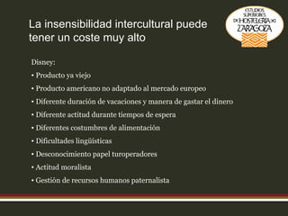 La insensibilidad intercultural puede tener un coste muy alto Disney: Producto ya viejo Producto americano no adaptado al mercado europeo Diferente duración de vacaciones y manera de gastar el dinero Diferente actitud durante tiempos de espera Diferentes costumbres de alimentación Dificultades lingüísticas Desconocimiento papel turoperadores Actitud moralista Gestión de recursos humanos paternalista 