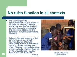No rules function in all contexts The knowledge of the communication rules of a culture is necessary but one should also realize that no rules function in all contexts. Intercultural sensitivity and situational adaptability are paramount in multicultural working situations. Culture influences people and their communication. One should, however, beware of cultural stereotyping. People are influenced by many cultures, not only one. Which influence becomes dominant in each particular situation depends on the circumstances.  Vasko, Kjisik & Salo-Lee 1998:123 06/02/09 Intercultural Business Communication 
