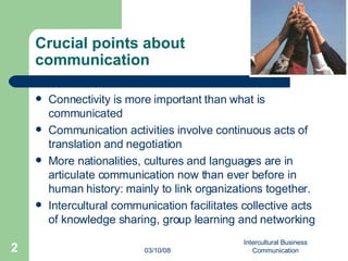 Crucial points about  communication Connectivity is more important than what is communicated Communication activities involve continuous acts of translation and negotiation More nationalities, cultures and languages are in articulate communication now than ever before in human history: mainly to link organizations together. Intercultural communication facilitates collective acts of knowledge sharing, group learning and networking 06/02/09 Intercultural Business Communication 