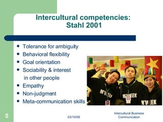 Intercultural competencies:  Stahl 2001 Tolerance for ambiguity Behavioral flexibility Goal orientation Sociability & interest  in other people Empathy Non-judgment  Meta-communication skills 06/02/09 Intercultural Business Communication 