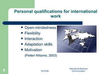 Personal qualifications for international work Open-mindedness Flexibility Interaction Adaptation skills Motivation (Petteri Niitamo, 2003) 06/02/09 Intercultural Business Communication 