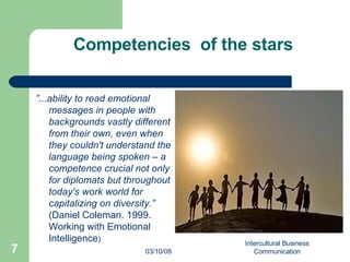 Competencies  of the stars ” ... ability to read emotional messages in people with backgrounds vastly different from their own, even when they couldn't understand the language being spoken – a competence crucial not only for diplomats but throughout today's work world for capitalizing on diversity.”  (Daniel Coleman. 1999. Working with Emotional Intelligence ) 06/02/09 Intercultural Business Communication 