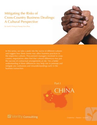Mitigating the Risks of
Cross-Country Business Dealings:
A Cultural Perspective
By Sandy Chong & Guy Callender




 In this series, we take a peek into the norms of different cultures
 and suggest how these norms may affect business practices in
 the respective cultures. Procurement managers involved in cross-
 country negotiations often find that cultural differences may put
 the success of contractual arrangements at risk. Yet, a better
 understanding of these differences may help one to preempt and
 mitigate any confusions and misunderstandings early in the
 business transaction.




                                                         Part I

                                                         CHINA



                                                                       Creativity | Passion | Growth
 