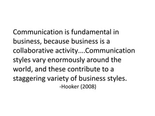 Communication is fundamental in
business, because business is a
collaborative activity….Communication
styles vary enormously around the
world, and these contribute to a
staggering variety of business styles.
-Hooker (2008)
 