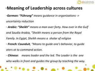 German: “Führung”  means guidance in organizations -> uncertainty reduction Arabic: “Sheikh”  means a man over forty. How ever in the Gulf and Saudia Arabia, “Sheikh means a person from the Royal Family. In Egýpt, Sheikh means a  sholar of religion French: Counduit , “Means to guide one’s behavior, to guide oters ot to command action. Chinese :  means leader and the led. The Leader is the  one who walks in front and guides the group by teaching the way. Meaning of Leadership across cultures 