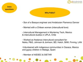 Intro questions Why Pablo? Son of a Basque engineer and Andalusian Flamenco Dancer Married with a Chilean woman (intercultural love) Intercultural Management in Monterrey Tech, Mexico & intercultural studies in UPLA, Chile Worked as freelance intercultural consultant for: Nokia, P&G, Johnson & Jonhson, BD, Hatch, SKM, Finning, LAN Volunteered with indigenous communities in Oaxaca, Mexico and gypsy children in Malaga, Spain - Member of AIESEC & SIETAR 