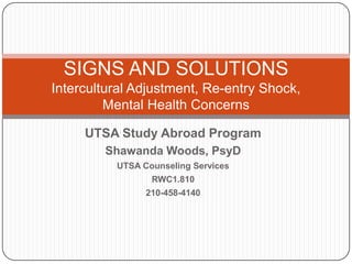 SIGNS AND SOLUTIONSIntercultural Adjustment, Re-entry Shock, Mental Health Concerns UTSA Study Abroad Program Shawanda Woods, PsyD UTSA Counseling Services RWC1.810 210-458-4140 