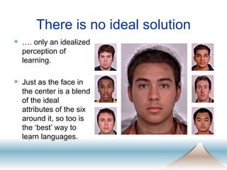 There is no ideal solution … . only an idealized perception of learning.  Just as the face in the center is a blend of the ideal attributes of the six around it, so too is the ‘best’ way to learn languages. 
