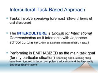Intercultural Task-Based Approach Tasks involve  speaking  foremost  (Several forms of oral discourse) The  INTERCULTURE  is  English for International Communication  as it intersects with Japanese school culture ( or Greek or Spanish learners of EFL /  ESL ) Performing is EMPHASIZED as the main task goal (for my particular situation)  Speaking and Listening skills have been ignored in Japan compulsory education and the University Entrance Examinations.  