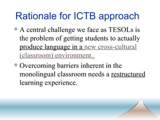 Rationale for ICTB approach A central challenge we face as TESOLs is the problem of getting students to actually  produce language in a  new cross-cultural (classroom) environment.   Overcoming barriers inherent in the monolingual classroom needs a  restructured  learning experience. 