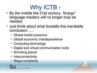 Why ICTB  ? By the middle the 21st century, ‘foreign’ language mastery will no longer truly be needed.  Just think about what foretells this inevitable conclusion….. Global media presence Global economic interdependence Computing technology Digital and virtual communication tools Shrinking planet Interconnectivity Mega-complexity So…….. 