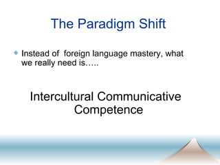 The Paradigm Shift Instead of  foreign language mastery, what we really need is….. Intercultural Communicative Competence 
