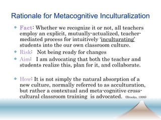 Rationale for Metacognitive Inculturalization Fact : Whether we recognize it or not, all teachers employ an explicit, mutually-actualized, teacher-mediated process for intuitively ‘ inculturating’   students into the our own classroom culture. Risk :  Not being ready for changes Aim :  I am advocating that both the teacher and students realize this, plan for it, and collaborate.  How : It is not simply the natural absorption of a new culture, normally referred to as acculturation, but rather a contextual and meta-cognitive cross-cultural classroom training  is advocated.  (Brooks, 1999)   