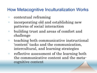 How Metacognitive Inculturalization Works  contextual reframing incorporating old and establishing new patterns of social interaction building trust and areas of comfort and challenge teaching both communicative instructional ‘content’ tasks and the communication, intercultural, and learning strategies reflective assessment of the learning both the communicative content and the meta-cognitive content 