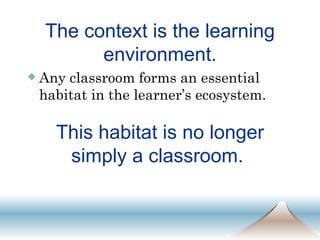 The context is the learning environment. Any classroom forms an essential habitat in the learner’s ecosystem. This habitat is no longer simply a classroom.  