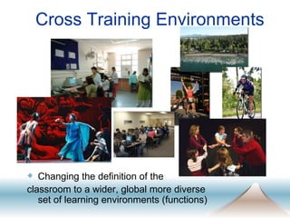 Cross Training Environments Changing the definition of the  classroom to a wider, global more diverse set of learning environments (functions) 