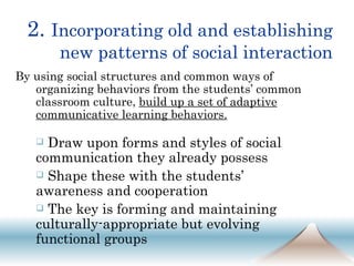 2.  Incorporating old and establishing new patterns of social interaction By using social structures and common ways of organizing behaviors from the students’ common classroom culture,  build up a set of adaptive communicative learning behaviors. Draw upon forms and styles of social communication they already possess Shape these with the students’ awareness and cooperation The key is forming and maintaining culturally-appropriate but evolving functional groups  