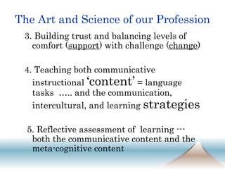The Art and Science of our Profession 3. Building trust and balancing levels of comfort ( support ) with challenge ( change ) 4. Teaching both communicative instructional  ‘content’  = language tasks  ….. and the communication, intercultural, and learning  strategies 5. Reflective assessment of  learning --- both the communicative content and the meta-cognitive content 
