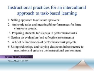 Instructional practices for an intercultural approach to task-based learning 1. Selling approach to reluctant speakers. 2.  Authentic tasks and meaningful performances for large classroom groups. 3. Preparing students for success in performance tasks  4. Setting up evaluation (and reflective assessments) 5.  A brief demonstration of performance task projects 6. Using technology and varying classroom infrastructure to maximize and enhance the instructional environment Greece TESOL  Convention Athens, March 14-15, 2009   