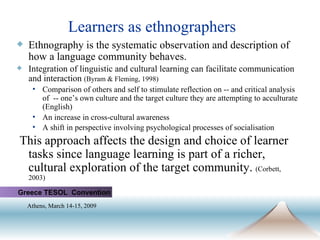 Learners as ethnographers Ethnography is the systematic observation and description of how a language community behaves.   Integration of linguistic and cultural learning can facilitate communication and interaction  (Byram & Fleming, 1998) Comparison of others and self to stimulate reflection on -- and critical analysis of  -- one’s own culture and the target culture they are attempting to acculturate (English) An increase in cross-cultural awareness A shift in perspective involving psychological processes of socialisation   This approach affects the design and choice of learner tasks since language learning is part of a richer, cultural exploration of the target community.  (Corbett, 2003) Greece TESOL  Convention Athens, March 14-15, 2009   