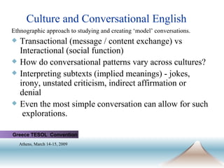 Culture and Conversational English Ethnographic approach to studying and creating ‘model’ conversations. Transactional (message / content exchange) vs Interactional (social function) How do conversational patterns vary across cultures? Interpreting subtexts (implied meanings) - jokes, irony, unstated criticism, indirect affirmation or denial Even the most simple conversation can allow for such  explorations.  Greece TESOL  Convention Athens, March 14-15, 2009   
