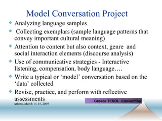 Model Conversation Project Analyzing language samples   Collecting exemplars (sample language patterns that convey important cultural meaning) Attention to content but also context, genre  and social interaction elements (discourse analysis) Use of communicative strategies - Interactive listening, compensation, body language…. Write a typical or ‘model’ conversation based on the ‘data’ collected  Revise, practice, and perform with reflective assessments Greece TESOL  Convention Athens, March 14-15, 2009   