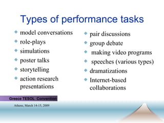 Types of performance tasks model conversations role-plays simulations poster talks storytelling action research presentations pair discussions  group debate making video programs speeches (various types) dramatizations Internet-based collaborations Greece TESOL  Convention Athens, March 14-15, 2009   