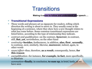 Transitions Transitional Expressions These words and phrases act as signposts for readers, telling which direction the writing is about to move in. They usually come at the beginning of a sentence, where they show how a new thought relates to what has come before. Some common transitional expressions are listed below, according to the type of relationship they indicate. contrast and qualification --on the contrary,  however , in contrast, still,  But ,  yet , nevertheless, on the other hand continuity --besides , furthermore, in addition,  also ,  first  ,  secondly , to continue, next, similarly, likewise,  moreover , indeed, again, in other words cause/effect --thus, therefore,  as a result , consequently, hence,  for this reason exemplification --for instance,  for example ,  in fact , more specifically, to illustrate summation --finally , in conclusion,  to sum up , in brief, lastly, as we have seen Making it easier to follow and understand your speech…. 